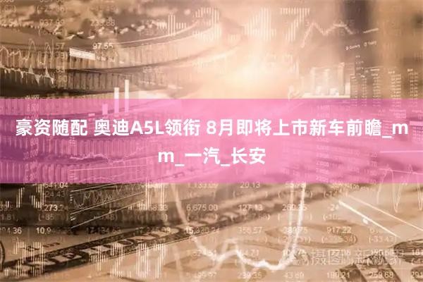 豪资随配 奥迪A5L领衔 8月即将上市新车前瞻_mm_一汽_长安