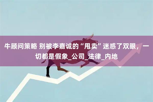 牛顾问策略 别被李嘉诚的“甩卖”迷惑了双眼，一切都是假象_公司_法律_内地