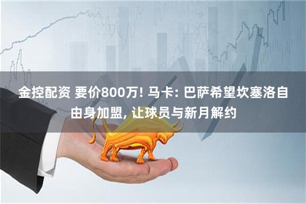 金控配资 要价800万! 马卡: 巴萨希望坎塞洛自由身加盟, 让球员与新月解约
