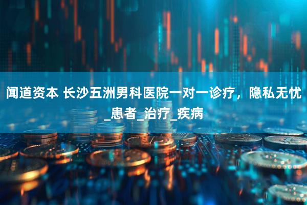 闻道资本 长沙五洲男科医院一对一诊疗，隐私无忧_患者_治疗_疾病