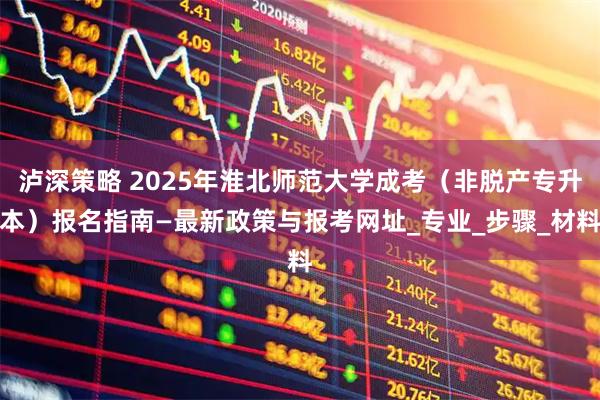 泸深策略 2025年淮北师范大学成考（非脱产专升本）报名指南—最新政策与报考网址_专业_步骤_材料