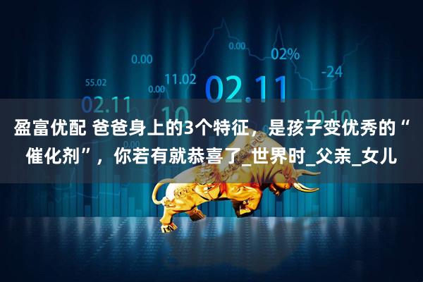 盈富优配 爸爸身上的3个特征，是孩子变优秀的“催化剂”，你若有就恭喜了_世界时_父亲_女儿