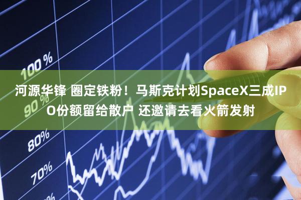 河源华锋 圈定铁粉！马斯克计划SpaceX三成IPO份额留给散户 还邀请去看火箭发射