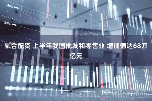 融合配资 上半年我国批发和零售业 增加值达68万亿元