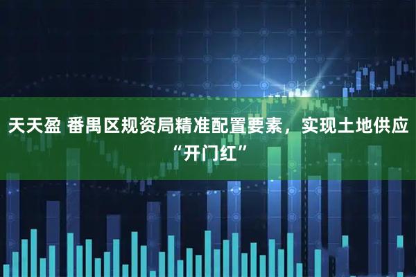 天天盈 番禺区规资局精准配置要素,实现土地供应“开门红”