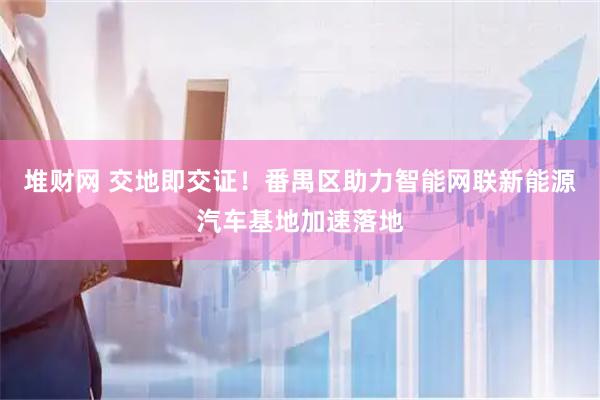 堆财网 交地即交证！番禺区助力智能网联新能源汽车基地加速落地