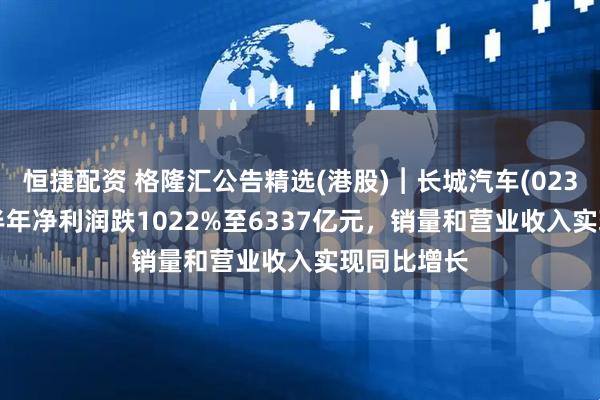 恒捷配资 格隆汇公告精选(港股)︱长城汽车(02333HK)上半年净利润跌1022%至6337亿元，销量和营业收入实现同比增长